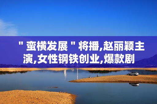 ＂蛮横发展＂将播,赵丽颖主演,女性钢铁创业,爆款剧