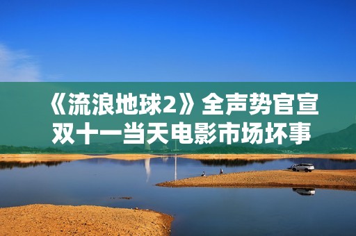 《流浪地球2》全声势官宣 双十一当天电影市场坏事连连