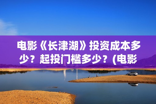 电影《长津湖》投资成本多少？起投门槛多少？(电影《长津湖》观后感)