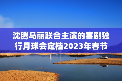 沈腾马丽联合主演的喜剧独行月球会定档2023年春节档吗？会有高票房吗(沈腾搭挡马丽)
