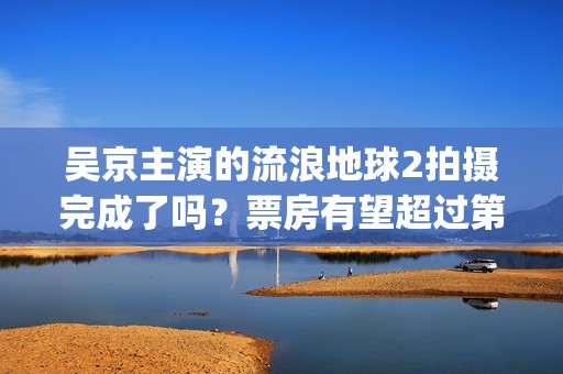 吴京主演的流浪地球2拍摄完成了吗？票房有望超过第一部吗？(吴京零片酬出演流浪地球)