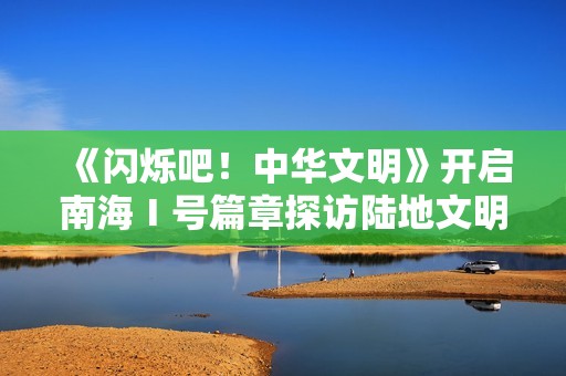 《闪烁吧！中华文明》开启南海Ⅰ号篇章探访陆地文明高光