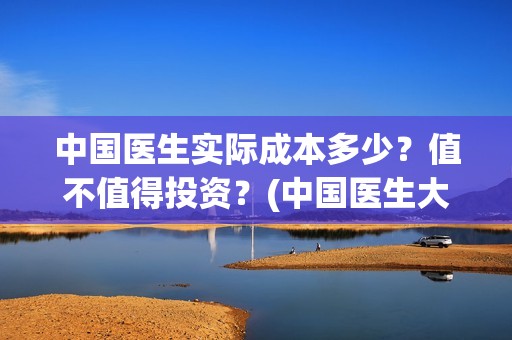 中国医生实际成本多少？值不值得投资？(中国医生大概)