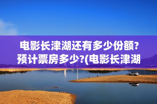 电影长津湖还有多少份额?预计票房多少?(电影长津湖拍完了吗)