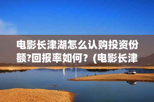 电影长津湖怎么认购投资份额?回报率如何？(电影长津湖怎么下线了)