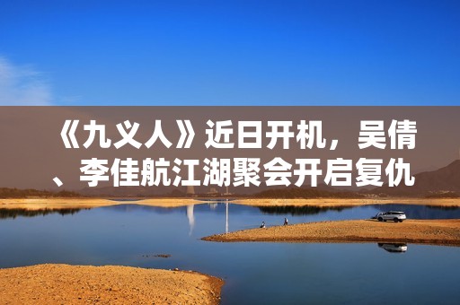 《九义人》近日开机，吴倩、李佳航江湖聚会开启复仇局
