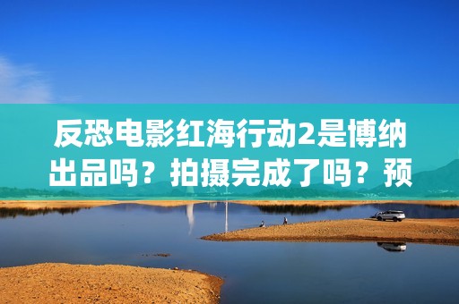 反恐电影红海行动2是博纳出品吗？拍摄完成了吗？预计什么时候上映？(电影红海行动在线播放)