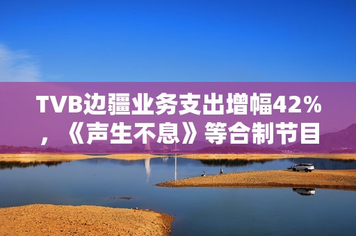 TVB边疆业务支出增幅42%，《声生不息》等合制节目奉献大