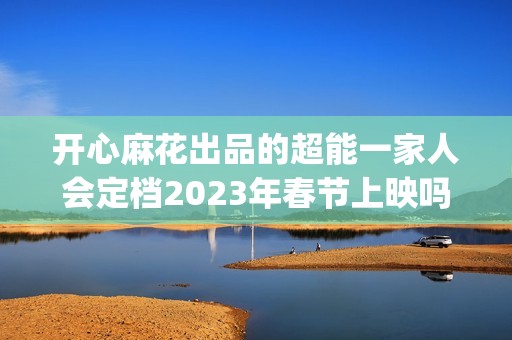 开心麻花出品的超能一家人会定档2023年春节上映吗？投资成本会涨吗？(开心麻花出品的网剧)