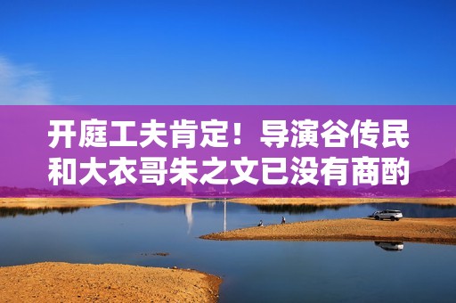 开庭工夫肯定！导演谷传民和大衣哥朱之文已没有商酌的余地
