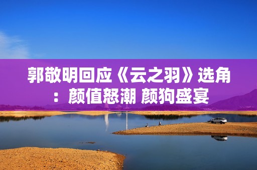 郭敬明回应《云之羽》选角：颜值怒潮 颜狗盛宴