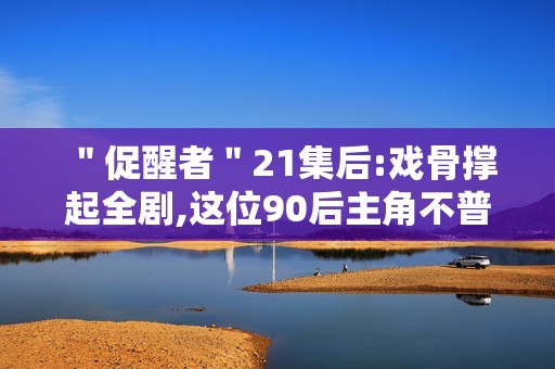 ＂促醒者＂21集后:戏骨撑起全剧,这位90后主角不普通