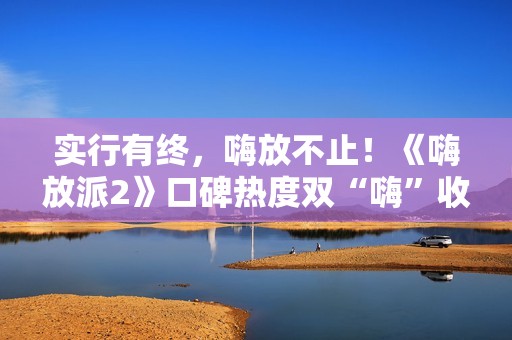 实行有终，嗨放不止！《嗨放派2》口碑热度双“嗨”收官！