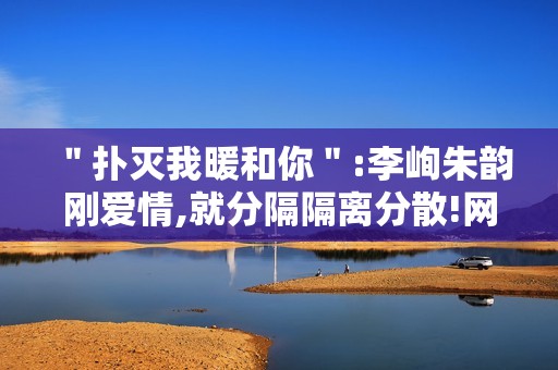 ＂扑灭我暖和你＂:李峋朱韵刚爱情,就分隔隔离分散!网友高兴