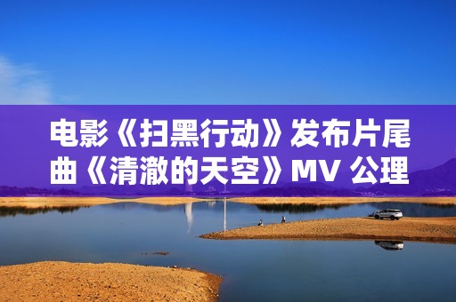 电影《扫黑行动》发布片尾曲《清澈的天空》MV 公理之光守护人民安宁