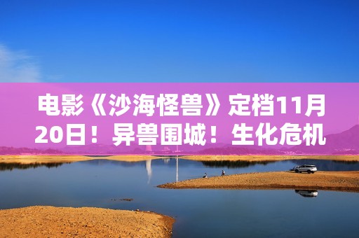 电影《沙海怪兽》定档11月20日！异兽围城！生化危机剑拔弩张