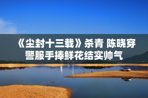 《尘封十三载》杀青 陈晓穿警服手捧鲜花结实帅气