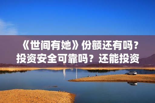 《世间有她》份额还有吗？投资安全可靠吗？还能投资吗？(世间有她题材)
