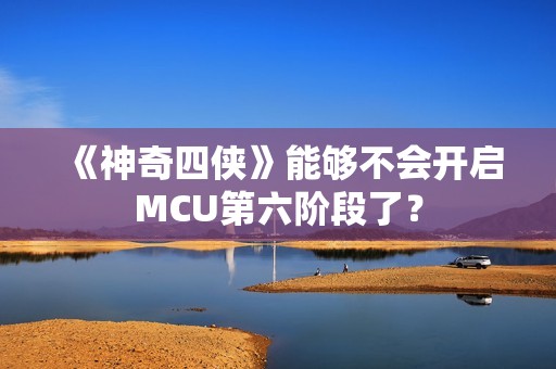 《神奇四侠》能够不会开启MCU第六阶段了？