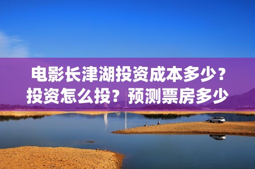 电影长津湖投资成本多少？投资怎么投？预测票房多少？(长津湖这部电影投资了多少钱)