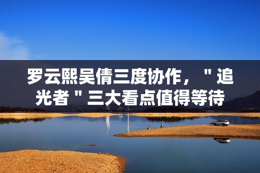 罗云熙吴倩三度协作，＂追光者＂三大看点值得等待