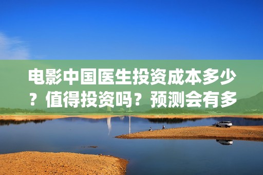 电影中国医生投资成本多少？值得投资吗？预测会有多少票房？(电影中国医生收费)