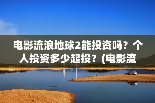 电影流浪地球2能投资吗？个人投资多少起投？(电影流浪地球2免费观看完整版)
