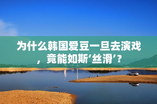 为什么韩国爱豆一旦去演戏，竟能如斯‘丝滑’？