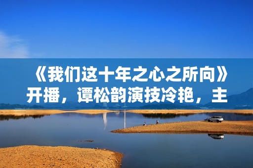 《我们这十年之心之所向》开播，谭松韵演技冷艳，主角声势弱小