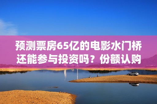 预测票房65亿的电影水门桥还能参与投资吗？份额认购怎么对接？(预测总票房)