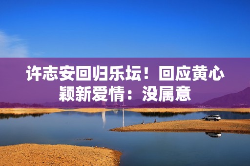 许志安回归乐坛！回应黄心颖新爱情：没属意