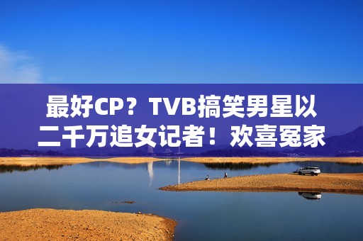 最好CP？TVB搞笑男星以二千万追女记者！欢喜冤家被赞：有化学感化