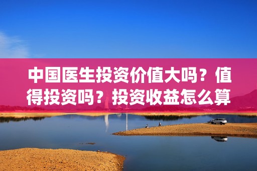 中国医生投资价值大吗？值得投资吗？投资收益怎么算？(中国医生投资价值是什么)
