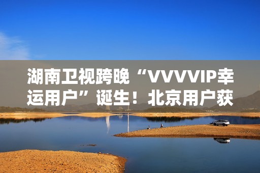 湖南卫视跨晚“VVVVIP幸运用户”诞生！北京用户获超级专属礼包，机酒全包直达海口