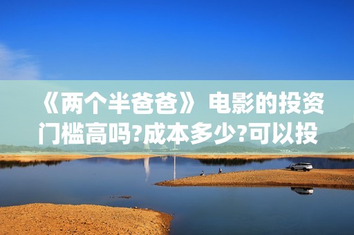 《两个半爸爸》 电影的投资门槛高吗?成本多少?可以投吗?(电影两个半爸爸出品人)