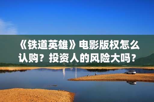 《铁道英雄》电影版权怎么认购？投资人的风险大吗？(铁道英雄电影老王是谁演的)