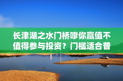 长津湖之水门桥嗲你赢值不值得参与投资？门槛适合普通人吗？在哪投？(长津湖之水门桥免费高清)