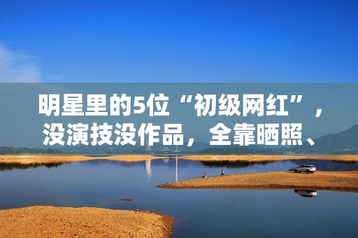 明星里的5位“初级网红”，没演技没作品，全靠晒照、红毯赚热度