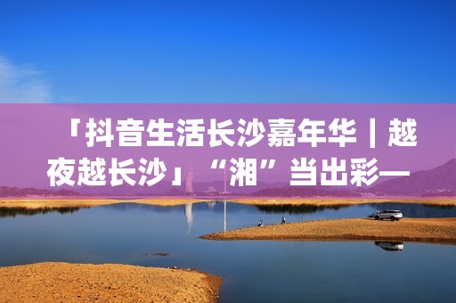 「抖音生活长沙嘉年华｜越夜越长沙」“湘”当出彩——长沙好店2.0正式出道！(湖南长沙抖音总公司)