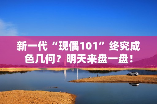 新一代“现偶101”终究成色几何？明天来盘一盘！