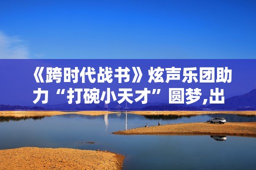 《跨时代战书》炫声乐团助力“打碗小天才”圆梦,出色英超足球赛事，点击进入！