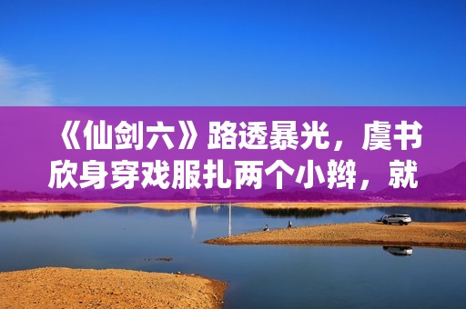 《仙剑六》路透暴光，虞书欣身穿戏服扎两个小辫，就像美少女兵士