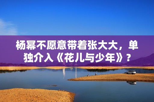 杨幂不愿意带着张大大，单独介入《花儿与少年》？