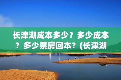 长津湖成本多少？多少成本？多少票房回本？(长津湖一共投资多少钱)