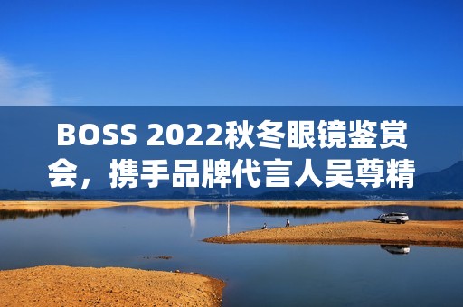 BOSS 2022秋冬眼镜鉴赏会，携手品牌代言人吴尊精彩演绎绅士之魅