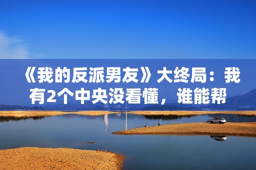 《我的反派男友》大终局：我有2个中央没看懂，谁能帮助解答？