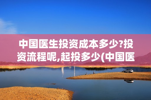 中国医生投资成本多少?投资流程呢,起投多少(中国医生总投资)