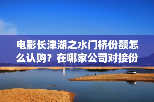 电影长津湖之水门桥份额怎么认购？在哪家公司对接份额真实？(电影长津湖之水门桥上映时间)