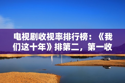 电视剧收视率排行榜：《我们这十年》排第二，第一收视高达2.095%