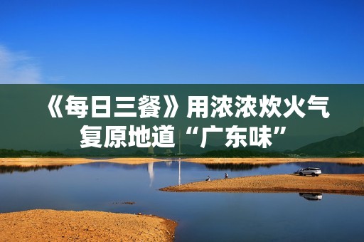 《每日三餐》用浓浓炊火气复原地道“广东味”